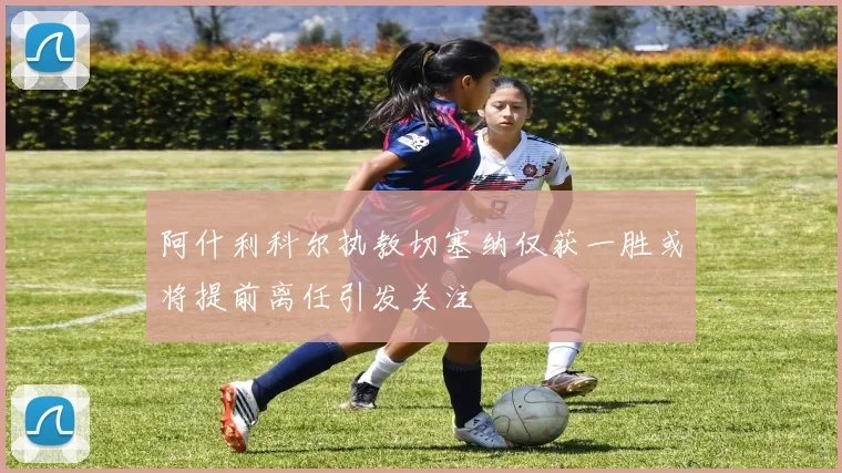 阿什利科尔执教切塞纳仅获一胜或将提前离任引发关注