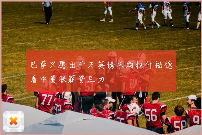 巴萨只愿出千万英镑求购拉什福德看中曼联薪资压力