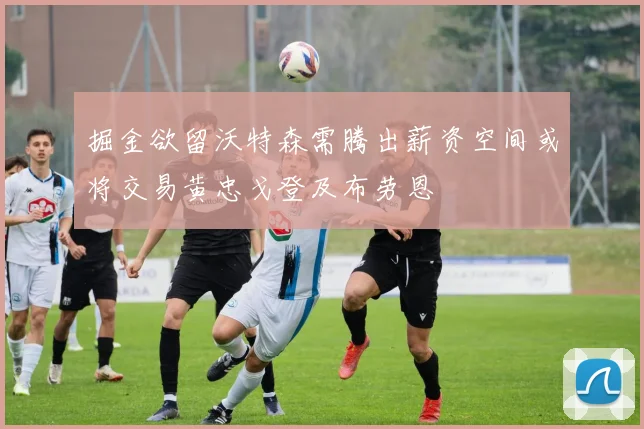 掘金欲留沃特森需腾出薪资空间或将交易黄忠戈登及布劳恩