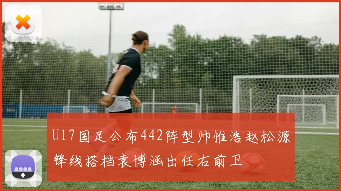 U17国足公布442阵型帅惟浩赵松源锋线搭档袁博涵出任右前卫