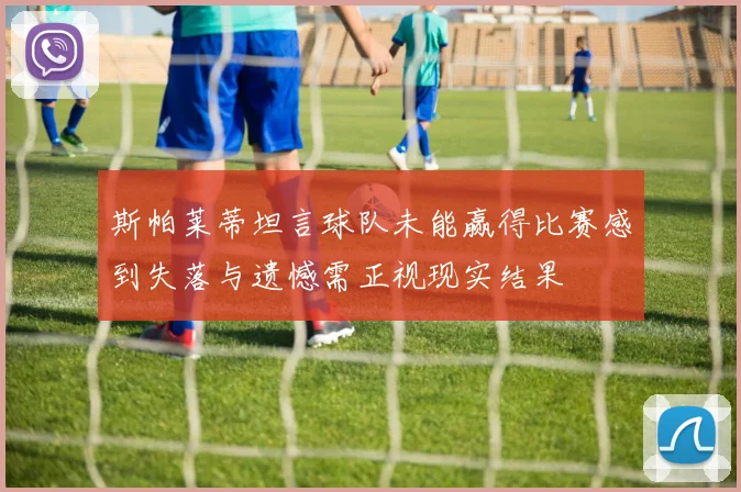 斯帕莱蒂坦言球队未能赢得比赛感到失落与遗憾需正视现实结果