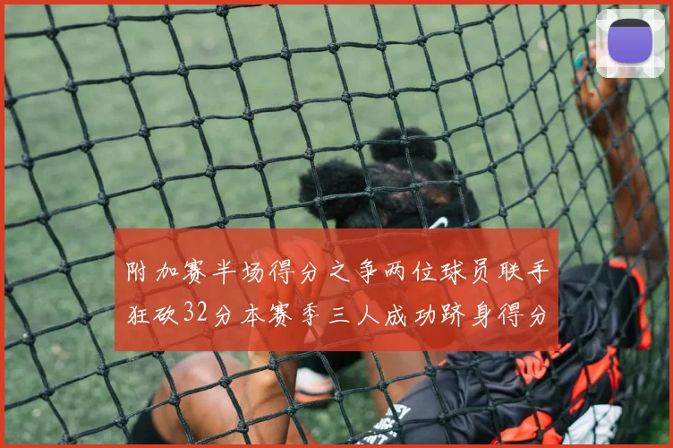 附加赛半场得分之争两位球员联手狂砍32分本赛季三人成功跻身得分榜前20