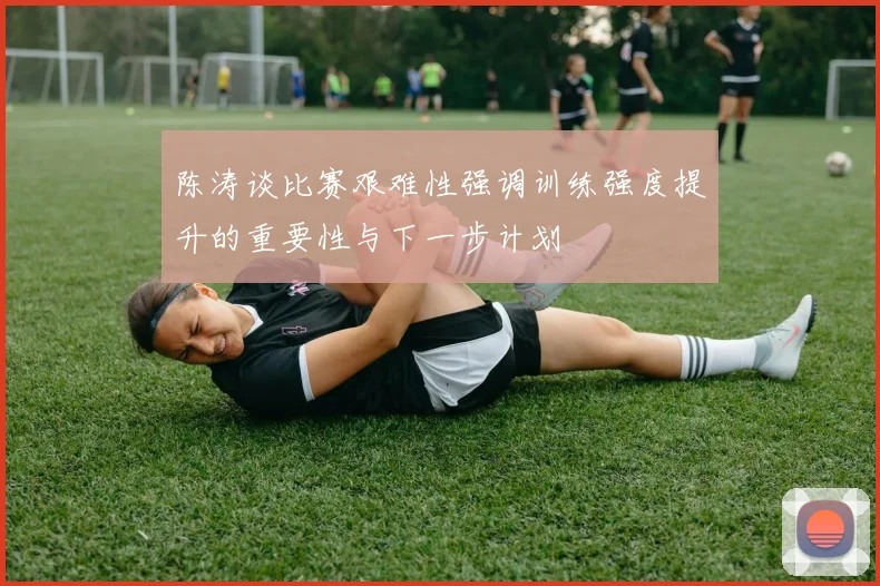 陈涛谈比赛艰难性强调训练强度提升的重要性与下一步计划