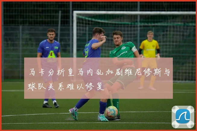 马卡分析皇马内乱加剧维尼修斯与球队关系难以修复