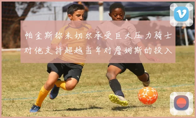 帕金斯称米切尔承受巨大压力骑士对他支持超越当年对詹姆斯的投入