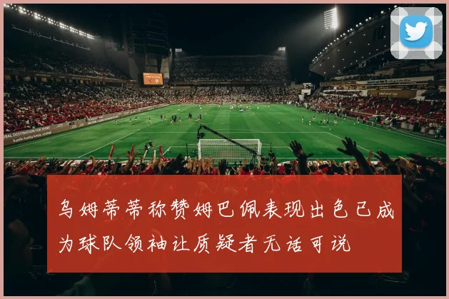 乌姆蒂蒂称赞姆巴佩表现出色已成为球队领袖让质疑者无话可说