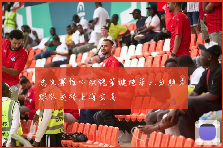 总决赛惊心动魄董健绝杀三分助力球队逆转上海玄鸟