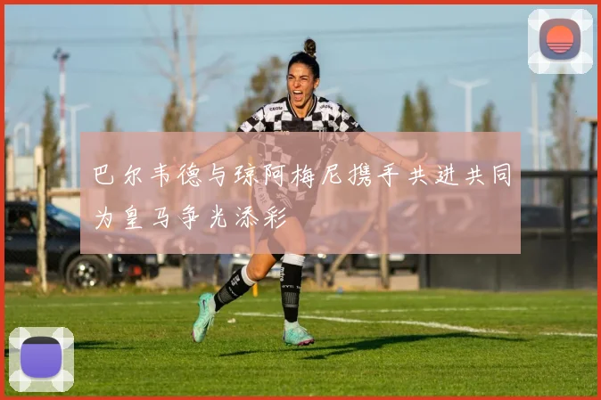 巴尔韦德与琼阿梅尼携手共进共同为皇马争光添彩