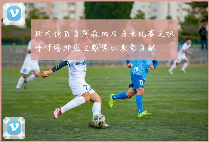 斯内德直言阿森纳与马竞比赛乏味呼吁塔帅应立雕像以表彰贡献