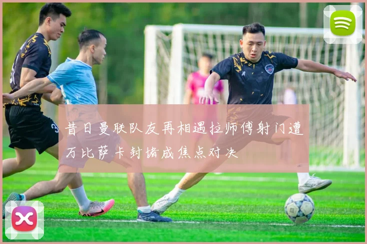 昔日曼联队友再相遇拉师傅射门遭万比萨卡封堵成焦点对决