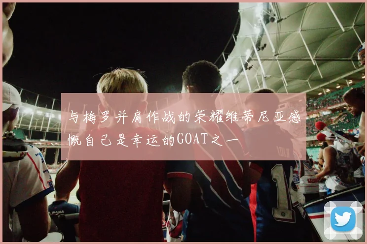 与梅罗并肩作战的荣耀维蒂尼亚感慨自己是幸运的GOAT之一