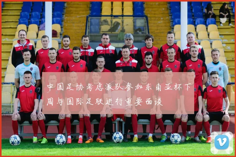中国足协考虑派队参加东南亚杯下周与国际足联进行重要面谈