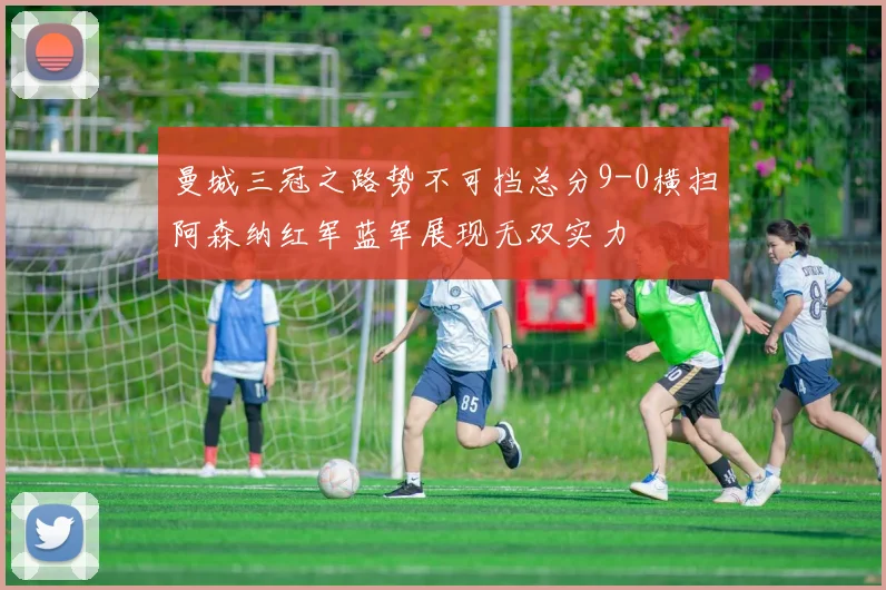 曼城三冠之路势不可挡总分9-0横扫阿森纳红军蓝军展现无双实力