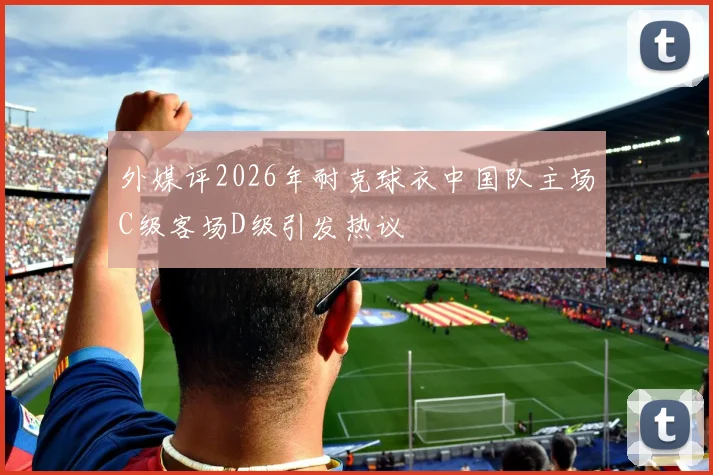 外媒评2026年耐克球衣中国队主场C级客场D级引发热议