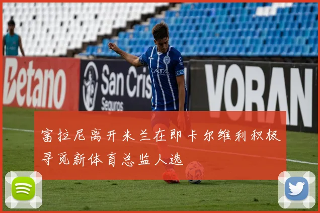 富拉尼离开米兰在即卡尔维利积极寻觅新体育总监人选