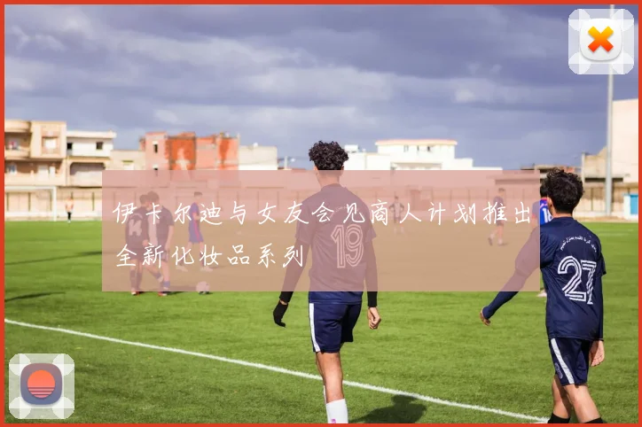 伊卡尔迪与女友会见商人计划推出全新化妆品系列