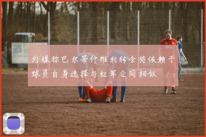 外媒称巴尔蒂什维利转会将依赖于球员自身选择与红军合同相似