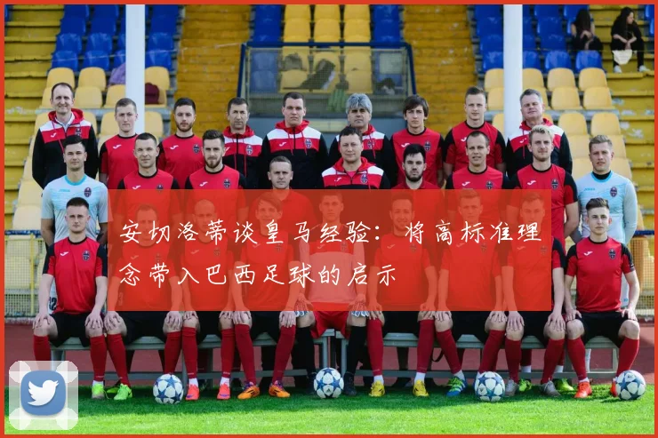 安切洛蒂谈皇马经验：将高标准理念带入巴西足球的启示