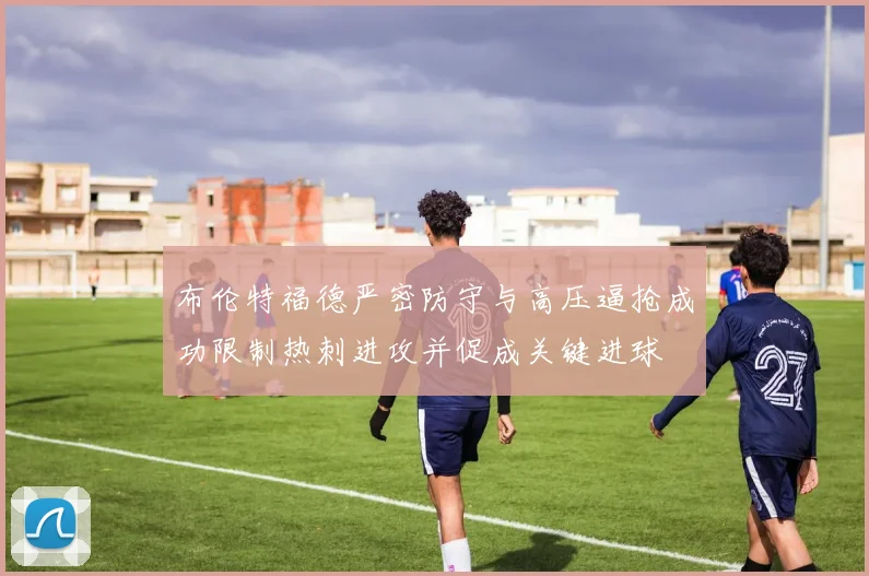 布伦特福德严密防守与高压逼抢成功限制热刺进攻并促成关键进球